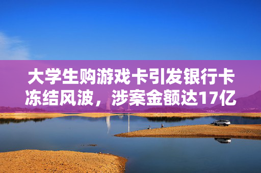 大学生购游戏卡引发银行卡冻结风波，涉案金额达17亿元惊天揭秘