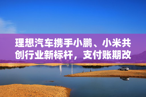 理想汽车携手小鹏、小米共创行业新标杆，支付账期改革引领行业变革
