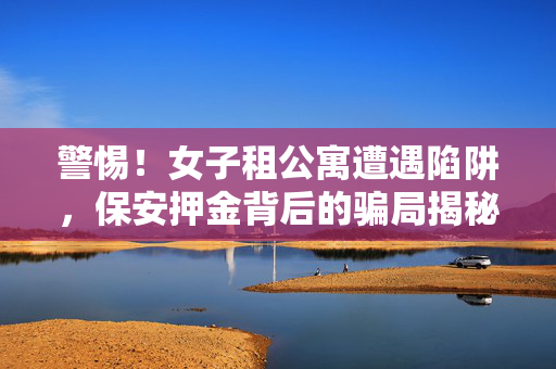 警惕！女子租公寓遭遇陷阱，保安押金背后的骗局揭秘，近九千元痛失！
