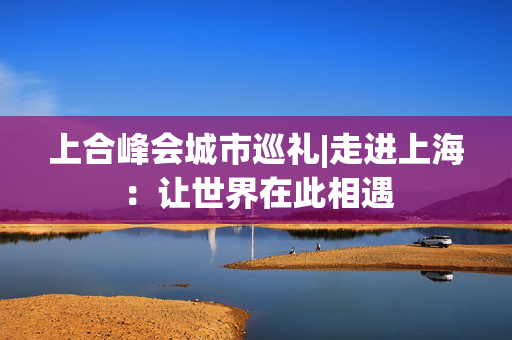上合峰会城市巡礼|走进上海：让世界在此相遇