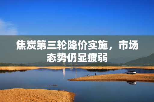 焦炭第三轮降价实施，市场态势仍显疲弱