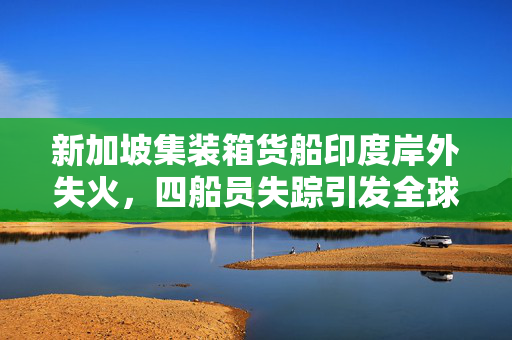 新加坡集装箱货船印度岸外失火，四船员失踪引发全球关注的海难事件