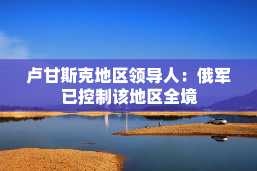 卢甘斯克地区领导人：俄军已控制该地区全境