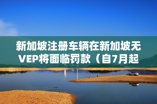 新加坡注册车辆在新加坡无VEP将面临罚款（自7月起实施）