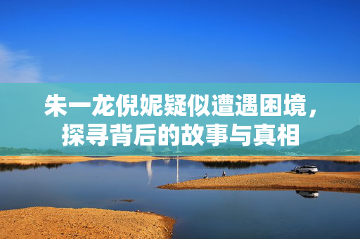 朱一龙倪妮疑似遭遇困境，探寻背后的故事与真相