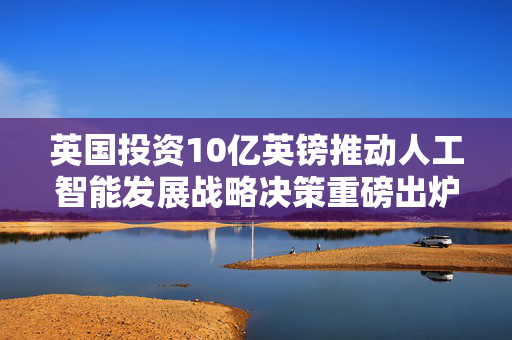 英国投资10亿英镑推动人工智能发展战略决策重磅出炉