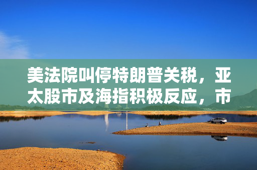 美法院叫停特朗普关税，亚太股市及海指积极反应，市场上涨态势明朗