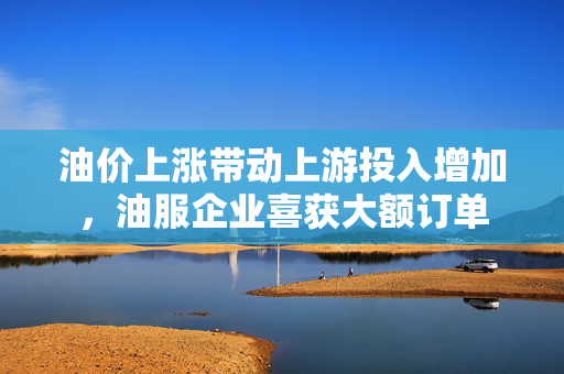 油价上涨带动上游投入增加，油服企业喜获大额订单