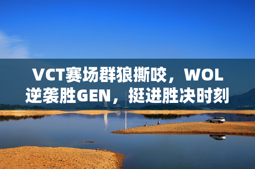 VCT赛场群狼撕咬，WOL逆袭胜GEN，挺进胜决时刻