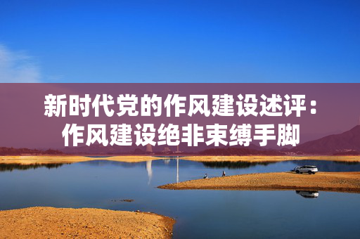 新时代党的作风建设述评：作风建设绝非束缚手脚
