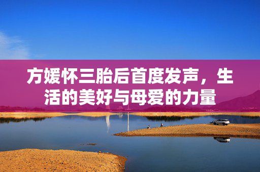 方媛怀三胎后首度发声，生活的美好与母爱的力量