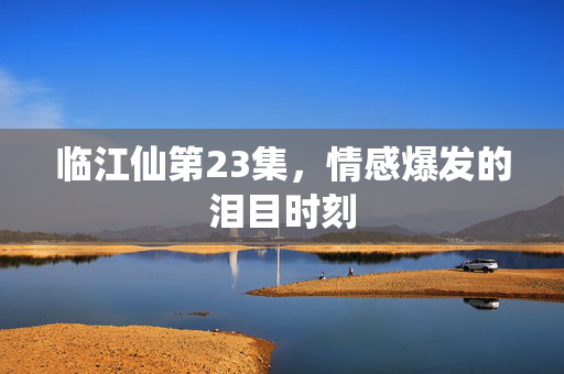临江仙第23集，情感爆发的泪目时刻