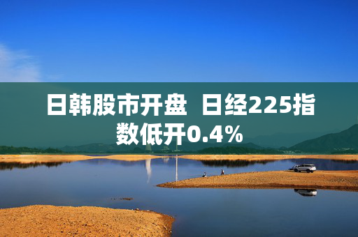 日韩股市开盘  日经225指数低开0.4%