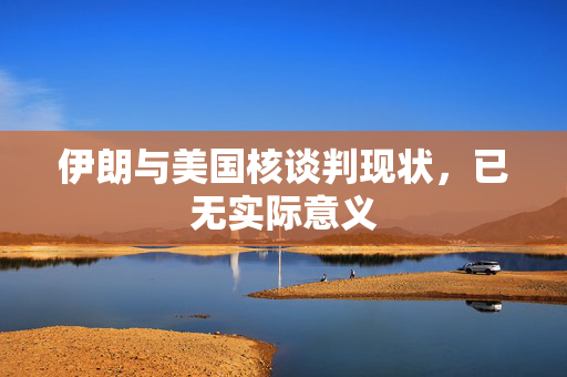 伊朗与美国核谈判现状，已无实际意义