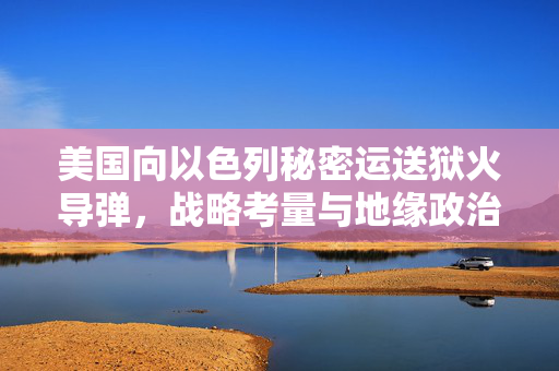 美国向以色列秘密运送狱火导弹，战略考量与地缘政治背后的博弈