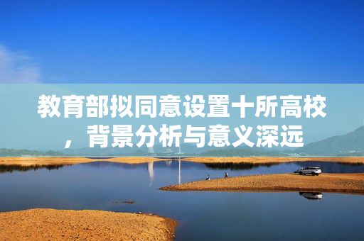 教育部拟同意设置十所高校，背景分析与意义深远