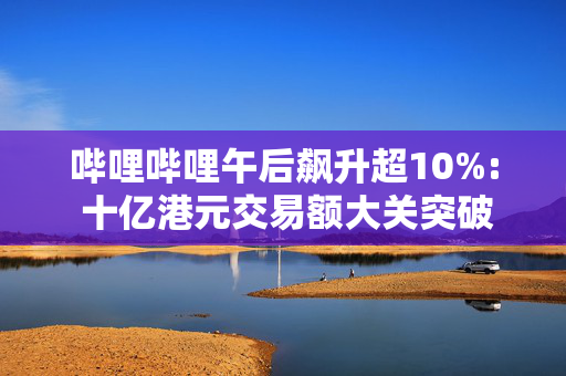 哔哩哔哩午后飙升超10%: 十亿港元交易额大关突破，市场新动力与未来展望