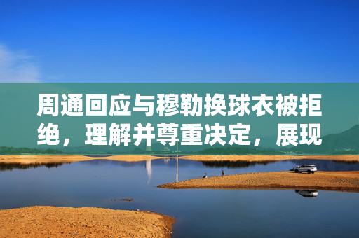 周通回应与穆勒换球衣被拒绝，理解并尊重决定，展现体育精神
