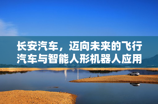 长安汽车，迈向未来的飞行汽车与智能人形机器人应用展望