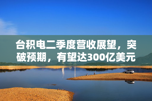 台积电二季度营收展望，突破预期，有望达300亿美元里程碑