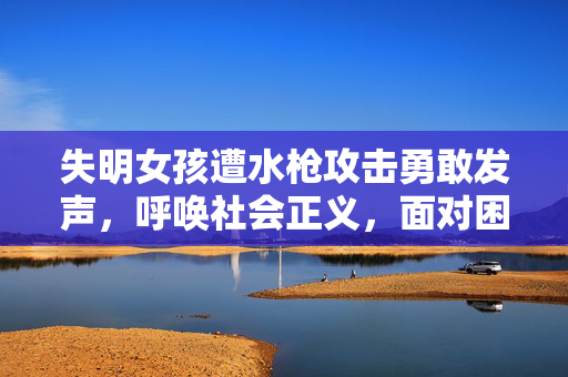 失明女孩遭水枪攻击勇敢发声，呼唤社会正义，面对困境不屈不挠
