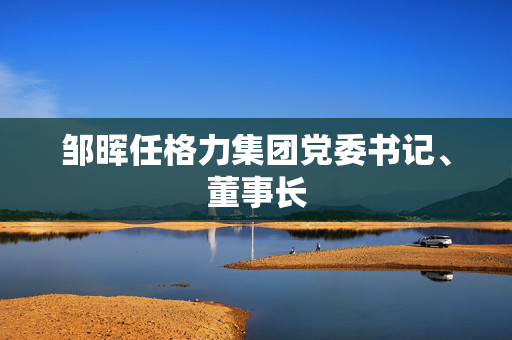 邹晖任格力集团党委书记、董事长