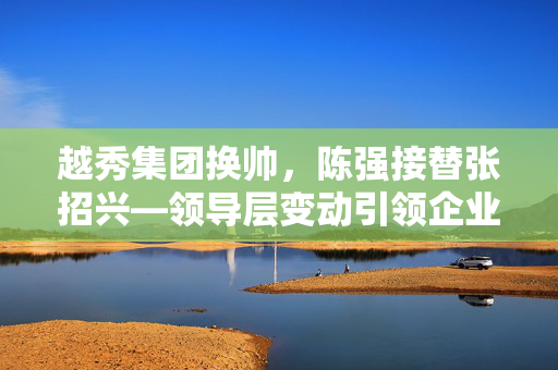 越秀集团换帅，陈强接替张招兴—领导层变动引领企业战略转型新篇章