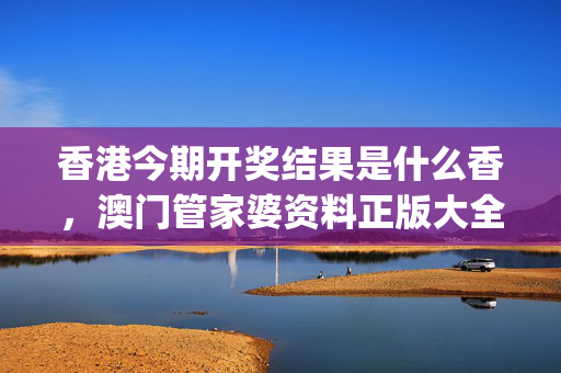 香港今期开奖结果是什么香，澳门管家婆资料正版大全_结论释义解释落实_主页版v924.884