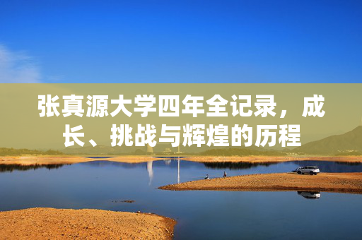 张真源大学四年全记录，成长、挑战与辉煌的历程