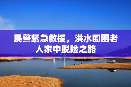民警紧急救援，洪水围困老人家中脱险之路