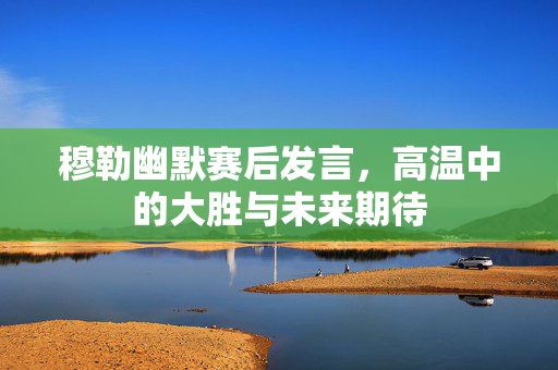 穆勒幽默赛后发言，高温中的大胜与未来期待