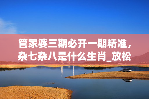 管家婆三期必开一期精准，杂七杂八是什么生肖_放松心情的绝佳选择_安装版v359.202