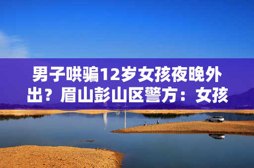 男子哄骗12岁女孩夜晚外出？眉山彭山区警方：女孩父母及时制止，正调查处理