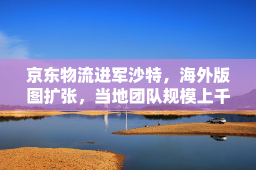 京东物流进军沙特，海外版图扩张，当地团队规模上千人