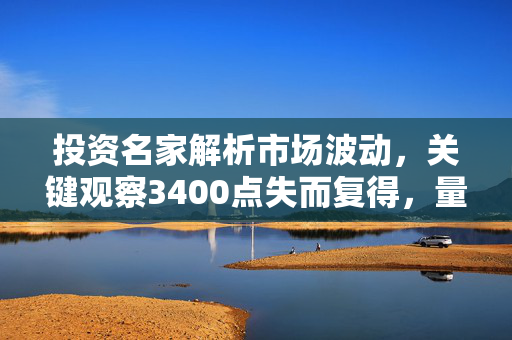 投资名家解析市场波动，关键观察3400点失而复得，量能持续性成焦点——徐小明等直播解盘特辑