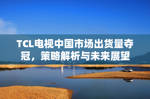 TCL电视中国市场出货量夺冠，策略解析与未来展望