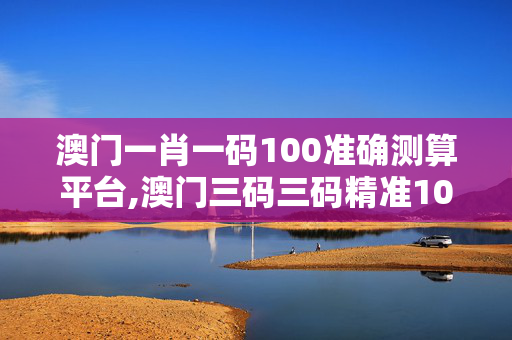 澳门一肖一码100准确测算平台,澳门三码三码精准100%手机-实用版029.262