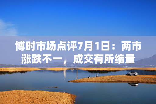 博时市场点评7月1日：两市涨跌不一，成交有所缩量