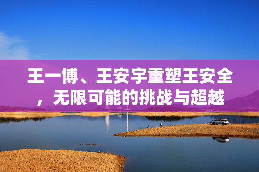 王一博、王安宇重塑王安全，无限可能的挑战与超越