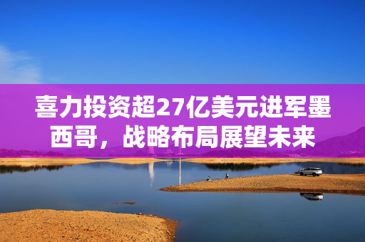 喜力投资超27亿美元进军墨西哥，战略布局展望未来