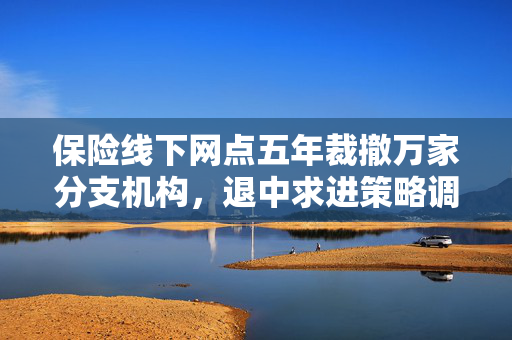 保险线下网点五年裁撤万家分支机构，退中求进策略调整