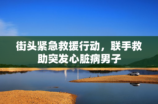 街头紧急救援行动，联手救助突发心脏病男子