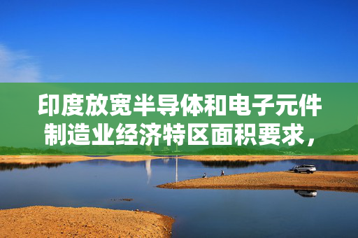 印度放宽半导体和电子元件制造业经济特区面积要求，重塑产业全球竞争力战略决策