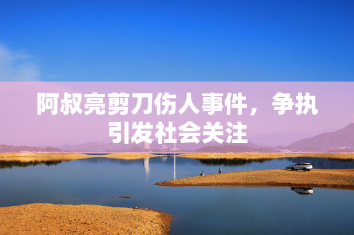 阿叔亮剪刀伤人事件，争执引发社会关注