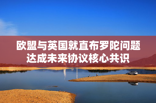 欧盟与英国就直布罗陀问题达成未来协议核心共识
