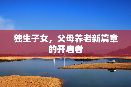 独生子女，父母养老新篇章的开启者