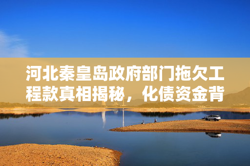 河北秦皇岛政府部门拖欠工程款真相揭秘，化债资金背后的故事
