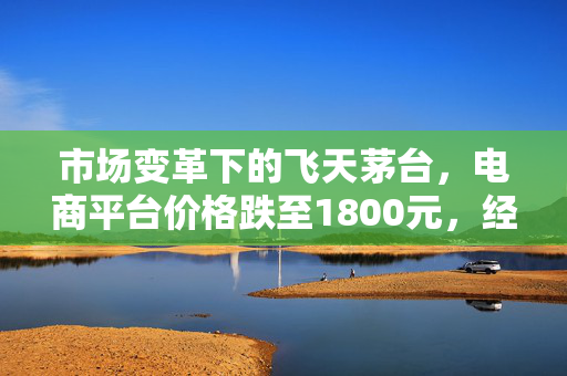 市场变革下的飞天茅台，电商平台价格跌至1800元，经销商与回收商如何应对？
