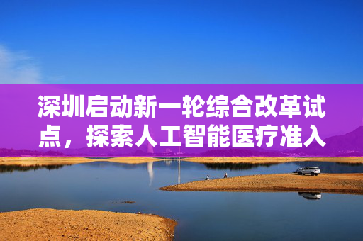 深圳启动新一轮综合改革试点，探索人工智能医疗准入等创新机制实践