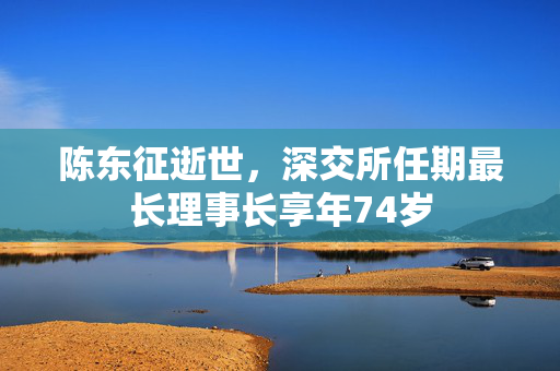 陈东征逝世，深交所任期最长理事长享年74岁